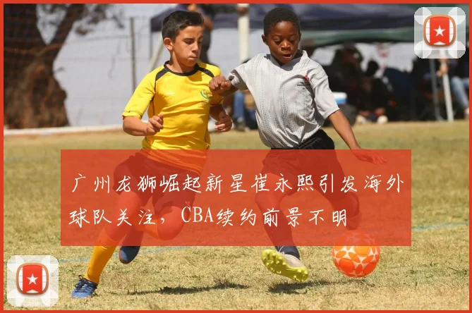 广州龙狮崛起新星崔永熙引发海外球队关注，CBA续约前景不明
