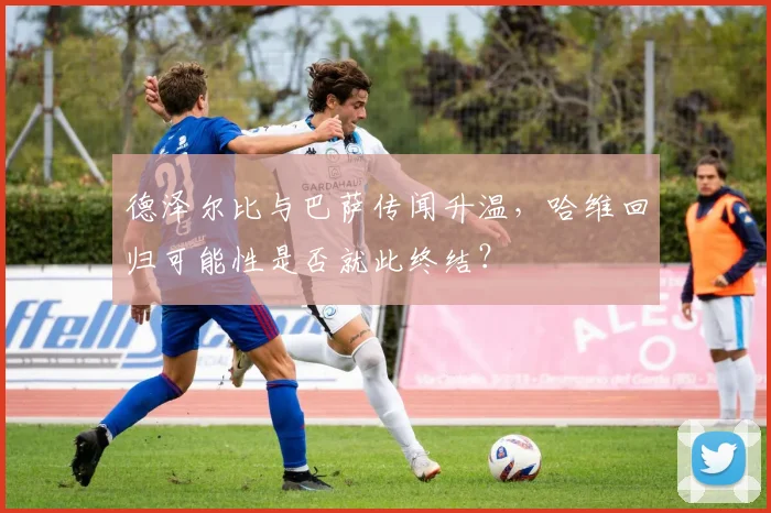 德泽尔比与巴萨传闻升温，哈维回归可能性是否就此终结？