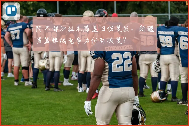 阿不都沙拉木膝盖旧伤复发，新疆男篮锋线竞争力何时恢复？