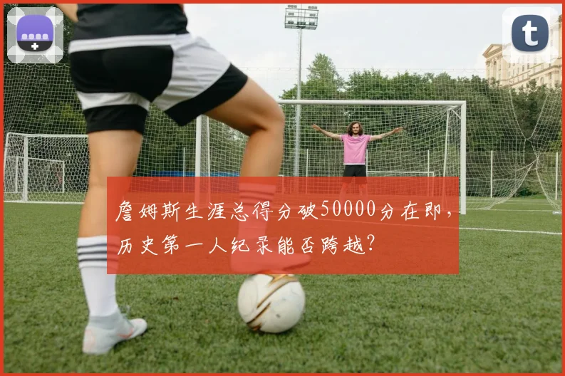 詹姆斯生涯总得分破50000分在即，历史第一人纪录能否跨越？