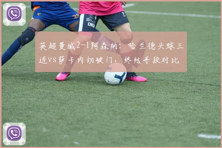 英超曼城2-1阿森纳：哈兰德头球三连vs萨卡内切破门，终结手段对比